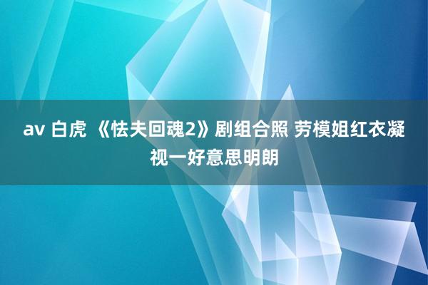 av 白虎 《怯夫回魂2》剧组合照 劳模姐红衣凝视一好意思明朗