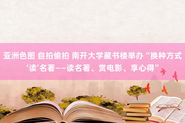 亚洲色图 自拍偷拍 南开大学藏书楼举办“换种方式‘读’名著——读名著、赏电影、享心得”