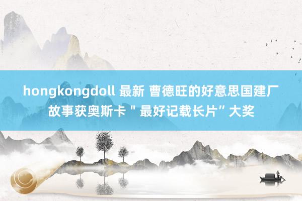 hongkongdoll 最新 曹德旺的好意思国建厂故事获奥斯卡＂最好记载长片”大奖