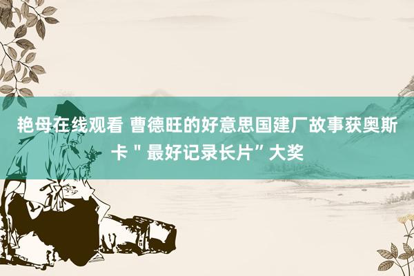 艳母在线观看 曹德旺的好意思国建厂故事获奥斯卡＂最好记录长片”大奖