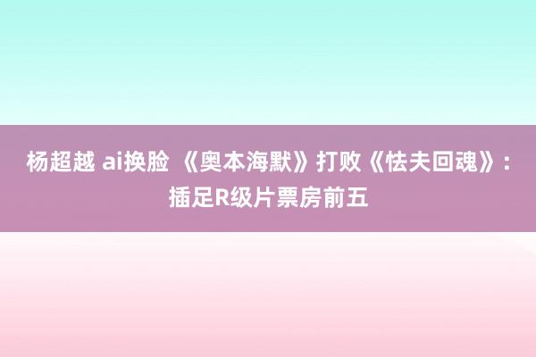 杨超越 ai换脸 《奥本海默》打败《怯夫回魂》：插足R级片票房前五