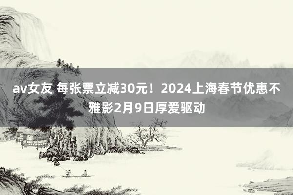 av女友 每张票立减30元！2024上海春节优惠不雅影2月9日厚爱驱动