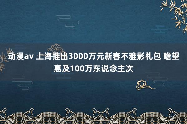 动漫av 上海推出3000万元新春不雅影礼包 瞻望惠及100万东说念主次