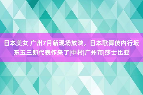 日本美女 广州7月新现场放映，日本歌舞伎内行坂东玉三郎代表作来了|中村|广州市|莎士比亚