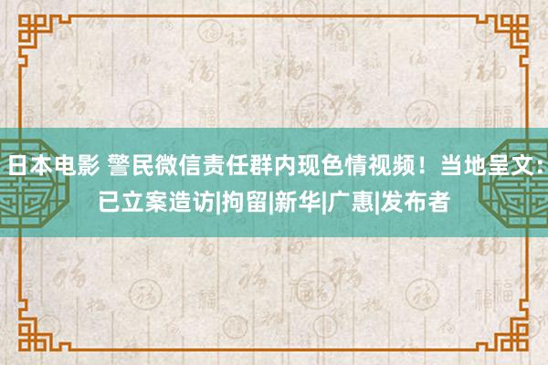 日本电影 警民微信责任群内现色情视频！当地呈文：已立案造访|拘留|新华|广惠|发布者