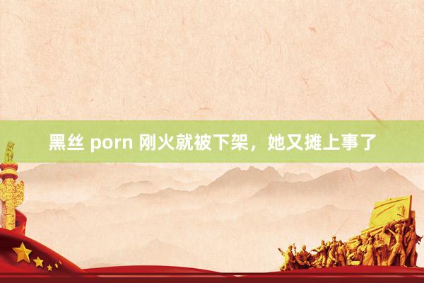 黑丝 porn 刚火就被下架，她又摊上事了