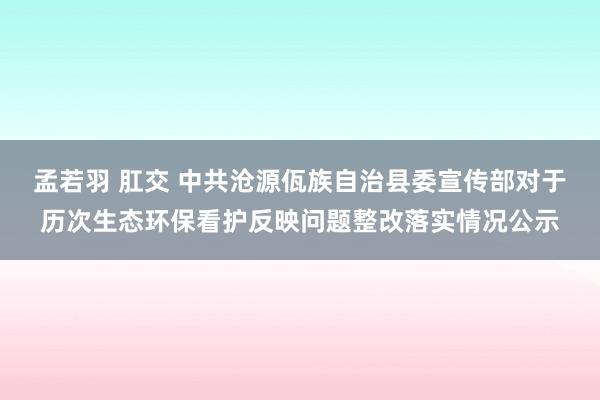 孟若羽 肛交 中共沧源佤族自治县委宣传部对于历次生态环保看护反映问题整改落实情况公示