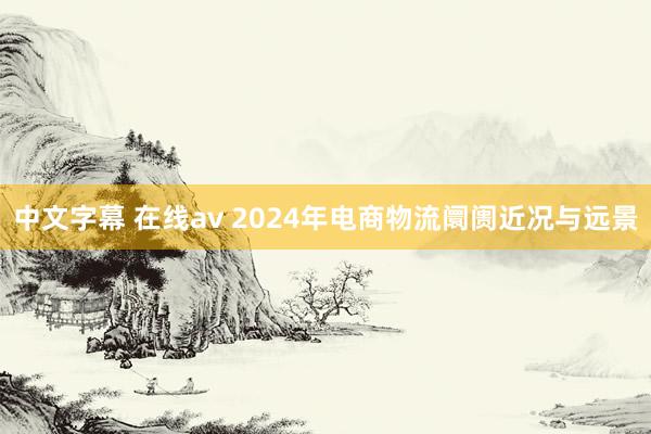 中文字幕 在线av 2024年电商物流阛阓近况与远景