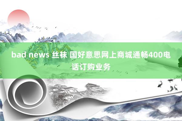 bad news 丝袜 国好意思网上商城通畅400电话订购业务