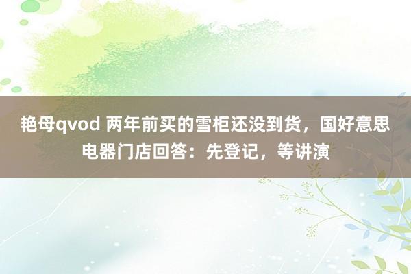 艳母qvod 两年前买的雪柜还没到货，国好意思电器门店回答：先登记，等讲演