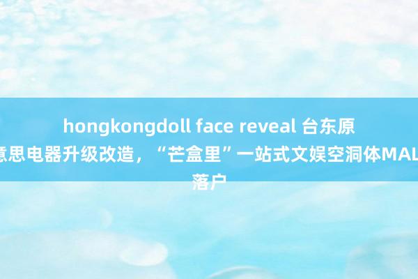 hongkongdoll face reveal 台东原国好意思电器升级改造，“芒盒里”一站式文娱空洞体MALL落户