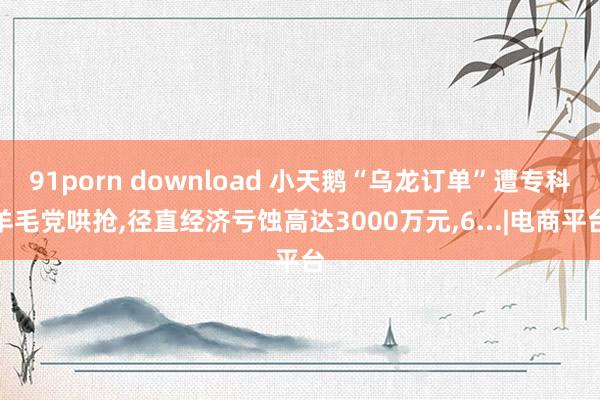 91porn download 小天鹅“乌龙订单”遭专科羊毛党哄抢,径直经济亏蚀高达3000万元,6...|电商平台