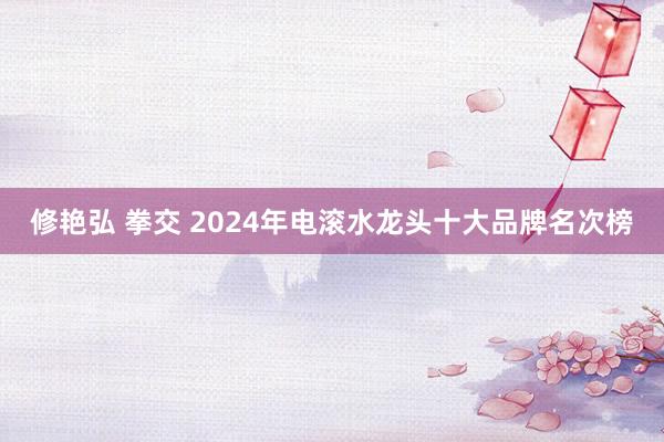 修艳弘 拳交 2024年电滚水龙头十大品牌名次榜