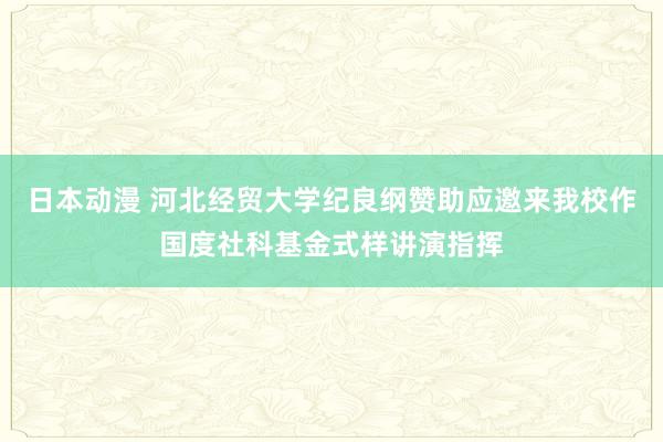 日本动漫 河北经贸大学纪良纲赞助应邀来我校作国度社科基金式样讲演指挥