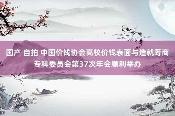 国产 自拍 中国价钱协会高校价钱表面与造就筹商专科委员会第37次年会顺利举办