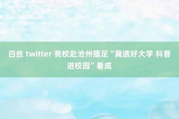 白丝 twitter 我校赴沧州插足“冀遇好大学 科普进校园”看成