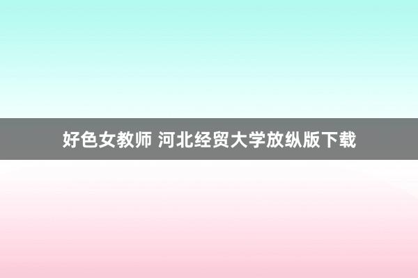 好色女教师 河北经贸大学放纵版下载