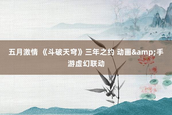 五月激情 《斗破天穹》三年之约 动画&手游虚幻联动