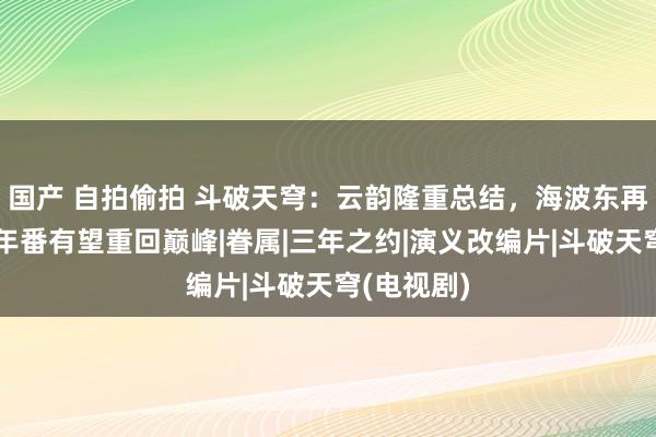 国产 自拍偷拍 斗破天穹：云韵隆重总结，海波东再次发轫，年番有望重回巅峰|眷属|三年之约|演义改编片|斗破天穹(电视剧)