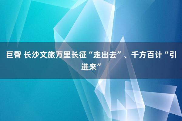 巨臀 长沙文旅万里长征“走出去”、千方百计“引进来”