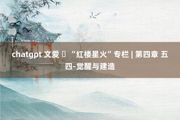 chatgpt 文爱 ​“红楼星火”专栏 | 第四章 五四-觉醒与建造