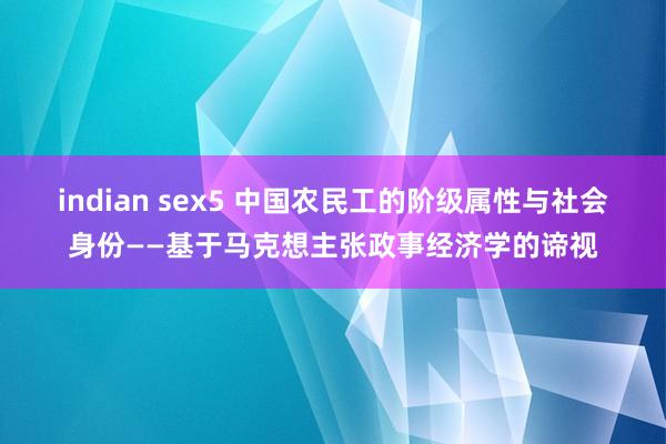 indian sex5 中国农民工的阶级属性与社会身份——基于马克想主张政事经济学的谛视