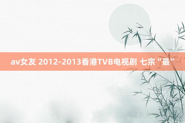 av女友 2012-2013香港TVB电视剧 七宗“最”